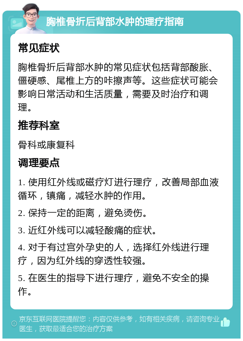 胸椎骨折后背部水肿的理疗指南 常见症状 胸椎骨折后背部水肿的常见症状包括背部酸胀、僵硬感、尾椎上方的咔擦声等。这些症状可能会影响日常活动和生活质量，需要及时治疗和调理。 推荐科室 骨科或康复科 调理要点 1. 使用红外线或磁疗灯进行理疗，改善局部血液循环，镇痛，减轻水肿的作用。 2. 保持一定的距离，避免烫伤。 3. 近红外线可以减轻酸痛的症状。 4. 对于有过宫外孕史的人，选择红外线进行理疗，因为红外线的穿透性较强。 5. 在医生的指导下进行理疗，避免不安全的操作。