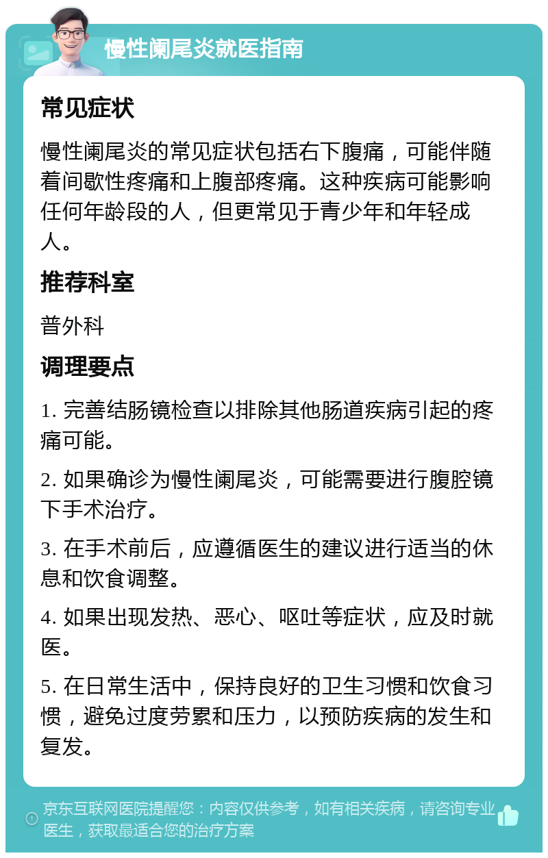 慢性阑尾炎就医指南 常见症状 慢性阑尾炎的常见症状包括右下腹痛，可能伴随着间歇性疼痛和上腹部疼痛。这种疾病可能影响任何年龄段的人，但更常见于青少年和年轻成人。 推荐科室 普外科 调理要点 1. 完善结肠镜检查以排除其他肠道疾病引起的疼痛可能。 2. 如果确诊为慢性阑尾炎，可能需要进行腹腔镜下手术治疗。 3. 在手术前后，应遵循医生的建议进行适当的休息和饮食调整。 4. 如果出现发热、恶心、呕吐等症状，应及时就医。 5. 在日常生活中，保持良好的卫生习惯和饮食习惯，避免过度劳累和压力，以预防疾病的发生和复发。