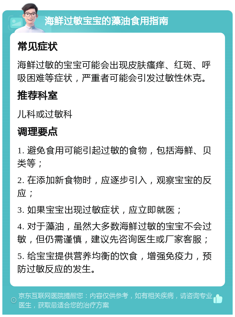 海鲜过敏宝宝的藻油食用指南 常见症状 海鲜过敏的宝宝可能会出现皮肤瘙痒、红斑、呼吸困难等症状，严重者可能会引发过敏性休克。 推荐科室 儿科或过敏科 调理要点 1. 避免食用可能引起过敏的食物，包括海鲜、贝类等； 2. 在添加新食物时，应逐步引入，观察宝宝的反应； 3. 如果宝宝出现过敏症状，应立即就医； 4. 对于藻油，虽然大多数海鲜过敏的宝宝不会过敏，但仍需谨慎，建议先咨询医生或厂家客服； 5. 给宝宝提供营养均衡的饮食，增强免疫力，预防过敏反应的发生。