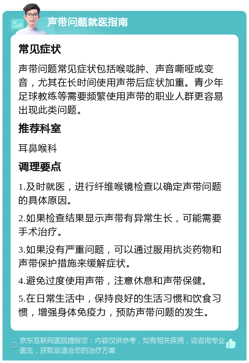 声带问题就医指南 常见症状 声带问题常见症状包括喉咙肿、声音嘶哑或变音，尤其在长时间使用声带后症状加重。青少年足球教练等需要频繁使用声带的职业人群更容易出现此类问题。 推荐科室 耳鼻喉科 调理要点 1.及时就医，进行纤维喉镜检查以确定声带问题的具体原因。 2.如果检查结果显示声带有异常生长，可能需要手术治疗。 3.如果没有严重问题，可以通过服用抗炎药物和声带保护措施来缓解症状。 4.避免过度使用声带，注意休息和声带保健。 5.在日常生活中，保持良好的生活习惯和饮食习惯，增强身体免疫力，预防声带问题的发生。