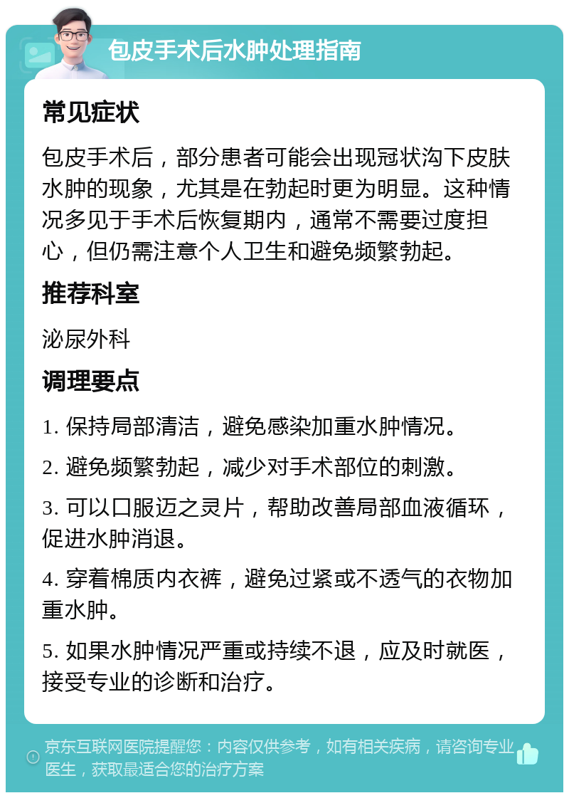 包皮手术后水肿处理指南 常见症状 包皮手术后，部分患者可能会出现冠状沟下皮肤水肿的现象，尤其是在勃起时更为明显。这种情况多见于手术后恢复期内，通常不需要过度担心，但仍需注意个人卫生和避免频繁勃起。 推荐科室 泌尿外科 调理要点 1. 保持局部清洁，避免感染加重水肿情况。 2. 避免频繁勃起，减少对手术部位的刺激。 3. 可以口服迈之灵片，帮助改善局部血液循环，促进水肿消退。 4. 穿着棉质内衣裤，避免过紧或不透气的衣物加重水肿。 5. 如果水肿情况严重或持续不退，应及时就医，接受专业的诊断和治疗。