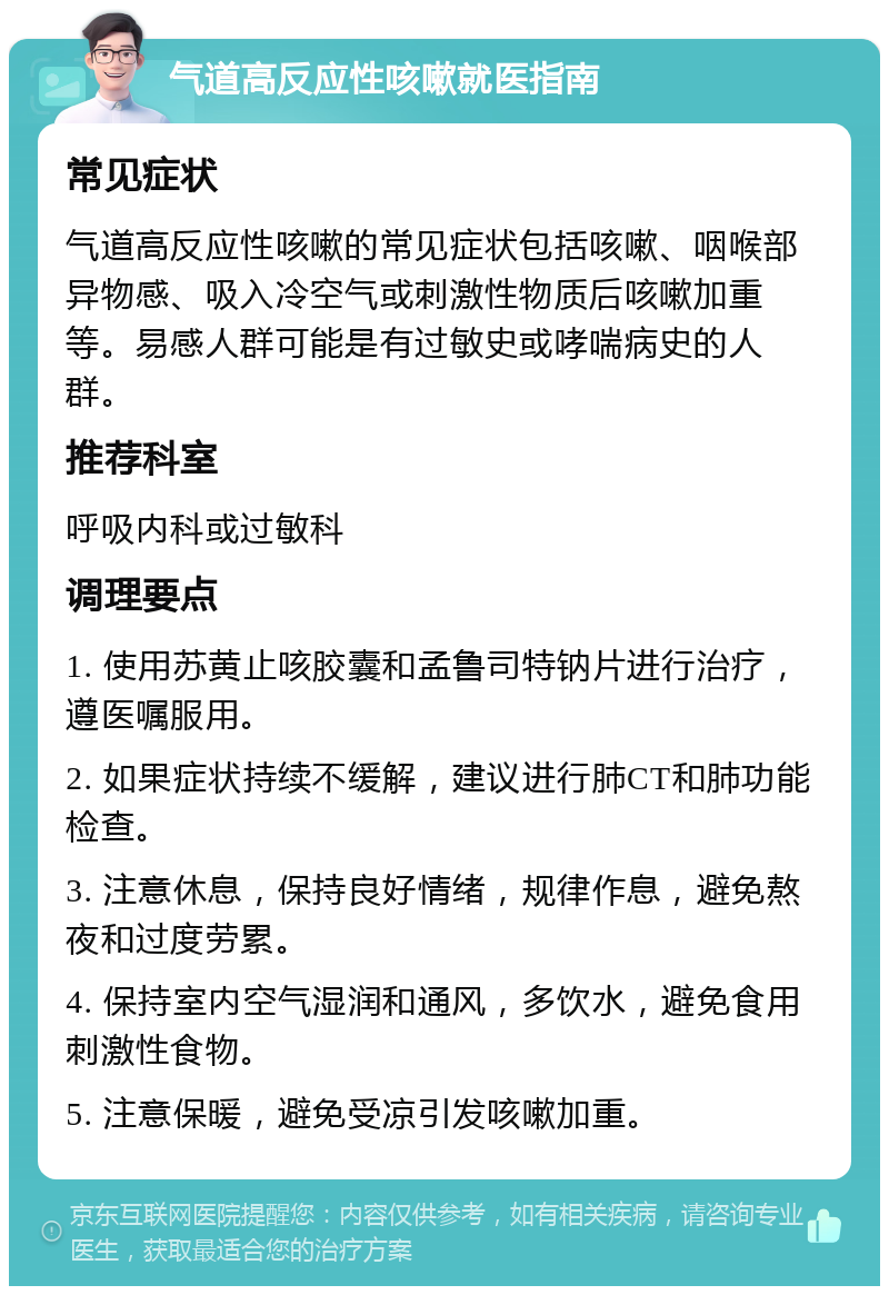 气道高反应性咳嗽就医指南 常见症状 气道高反应性咳嗽的常见症状包括咳嗽、咽喉部异物感、吸入冷空气或刺激性物质后咳嗽加重等。易感人群可能是有过敏史或哮喘病史的人群。 推荐科室 呼吸内科或过敏科 调理要点 1. 使用苏黄止咳胶囊和孟鲁司特钠片进行治疗，遵医嘱服用。 2. 如果症状持续不缓解，建议进行肺CT和肺功能检查。 3. 注意休息，保持良好情绪，规律作息，避免熬夜和过度劳累。 4. 保持室内空气湿润和通风，多饮水，避免食用刺激性食物。 5. 注意保暖，避免受凉引发咳嗽加重。