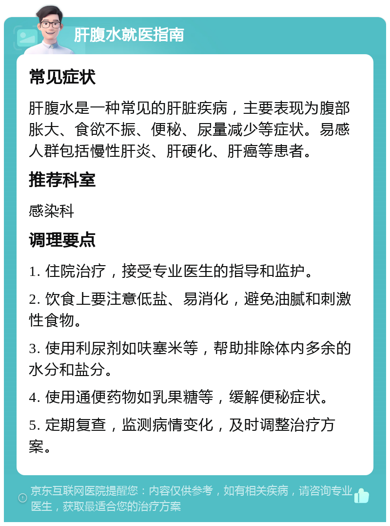 肝腹水就医指南 常见症状 肝腹水是一种常见的肝脏疾病，主要表现为腹部胀大、食欲不振、便秘、尿量减少等症状。易感人群包括慢性肝炎、肝硬化、肝癌等患者。 推荐科室 感染科 调理要点 1. 住院治疗，接受专业医生的指导和监护。 2. 饮食上要注意低盐、易消化，避免油腻和刺激性食物。 3. 使用利尿剂如呋塞米等，帮助排除体内多余的水分和盐分。 4. 使用通便药物如乳果糖等，缓解便秘症状。 5. 定期复查，监测病情变化，及时调整治疗方案。