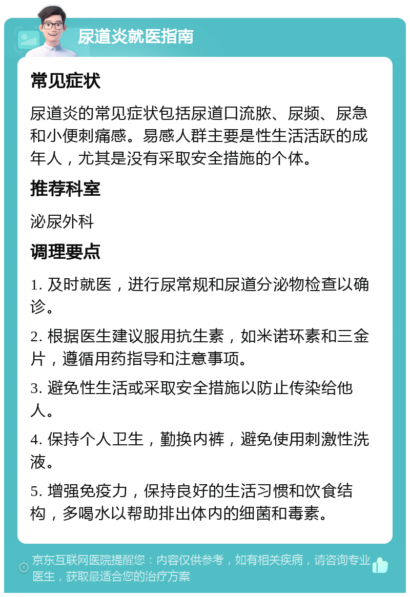 尿道炎就医指南 常见症状 尿道炎的常见症状包括尿道口流脓、尿频、尿急和小便刺痛感。易感人群主要是性生活活跃的成年人，尤其是没有采取安全措施的个体。 推荐科室 泌尿外科 调理要点 1. 及时就医，进行尿常规和尿道分泌物检查以确诊。 2. 根据医生建议服用抗生素，如米诺环素和三金片，遵循用药指导和注意事项。 3. 避免性生活或采取安全措施以防止传染给他人。 4. 保持个人卫生，勤换内裤，避免使用刺激性洗液。 5. 增强免疫力，保持良好的生活习惯和饮食结构，多喝水以帮助排出体内的细菌和毒素。