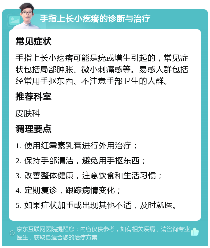 手指上长小疙瘩的诊断与治疗 常见症状 手指上长小疙瘩可能是疣或增生引起的，常见症状包括局部肿胀、微小刺痛感等。易感人群包括经常用手抠东西、不注意手部卫生的人群。 推荐科室 皮肤科 调理要点 1. 使用红霉素乳膏进行外用治疗； 2. 保持手部清洁，避免用手抠东西； 3. 改善整体健康，注意饮食和生活习惯； 4. 定期复诊，跟踪病情变化； 5. 如果症状加重或出现其他不适，及时就医。