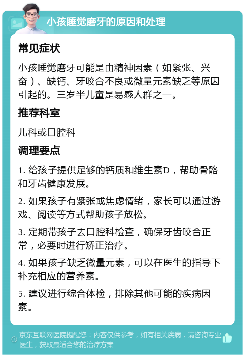 小孩睡觉磨牙的原因和处理 常见症状 小孩睡觉磨牙可能是由精神因素（如紧张、兴奋）、缺钙、牙咬合不良或微量元素缺乏等原因引起的。三岁半儿童是易感人群之一。 推荐科室 儿科或口腔科 调理要点 1. 给孩子提供足够的钙质和维生素D，帮助骨骼和牙齿健康发展。 2. 如果孩子有紧张或焦虑情绪，家长可以通过游戏、阅读等方式帮助孩子放松。 3. 定期带孩子去口腔科检查，确保牙齿咬合正常，必要时进行矫正治疗。 4. 如果孩子缺乏微量元素，可以在医生的指导下补充相应的营养素。 5. 建议进行综合体检，排除其他可能的疾病因素。