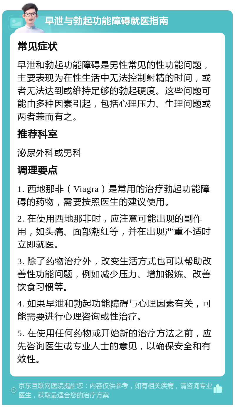 早泄与勃起功能障碍就医指南 常见症状 早泄和勃起功能障碍是男性常见的性功能问题，主要表现为在性生活中无法控制射精的时间，或者无法达到或维持足够的勃起硬度。这些问题可能由多种因素引起，包括心理压力、生理问题或两者兼而有之。 推荐科室 泌尿外科或男科 调理要点 1. 西地那非（Viagra）是常用的治疗勃起功能障碍的药物，需要按照医生的建议使用。 2. 在使用西地那非时，应注意可能出现的副作用，如头痛、面部潮红等，并在出现严重不适时立即就医。 3. 除了药物治疗外，改变生活方式也可以帮助改善性功能问题，例如减少压力、增加锻炼、改善饮食习惯等。 4. 如果早泄和勃起功能障碍与心理因素有关，可能需要进行心理咨询或性治疗。 5. 在使用任何药物或开始新的治疗方法之前，应先咨询医生或专业人士的意见，以确保安全和有效性。