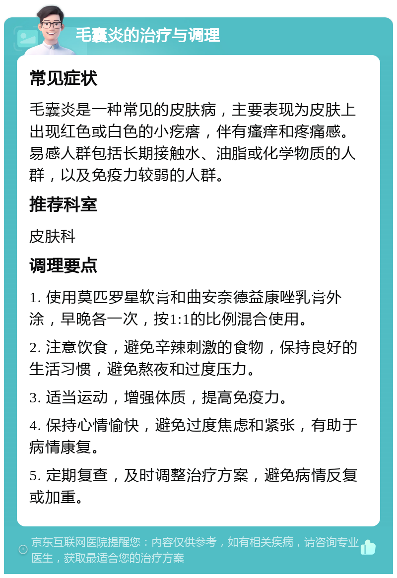 毛囊炎的治疗与调理 常见症状 毛囊炎是一种常见的皮肤病，主要表现为皮肤上出现红色或白色的小疙瘩，伴有瘙痒和疼痛感。易感人群包括长期接触水、油脂或化学物质的人群，以及免疫力较弱的人群。 推荐科室 皮肤科 调理要点 1. 使用莫匹罗星软膏和曲安奈德益康唑乳膏外涂，早晚各一次，按1:1的比例混合使用。 2. 注意饮食，避免辛辣刺激的食物，保持良好的生活习惯，避免熬夜和过度压力。 3. 适当运动，增强体质，提高免疫力。 4. 保持心情愉快，避免过度焦虑和紧张，有助于病情康复。 5. 定期复查，及时调整治疗方案，避免病情反复或加重。