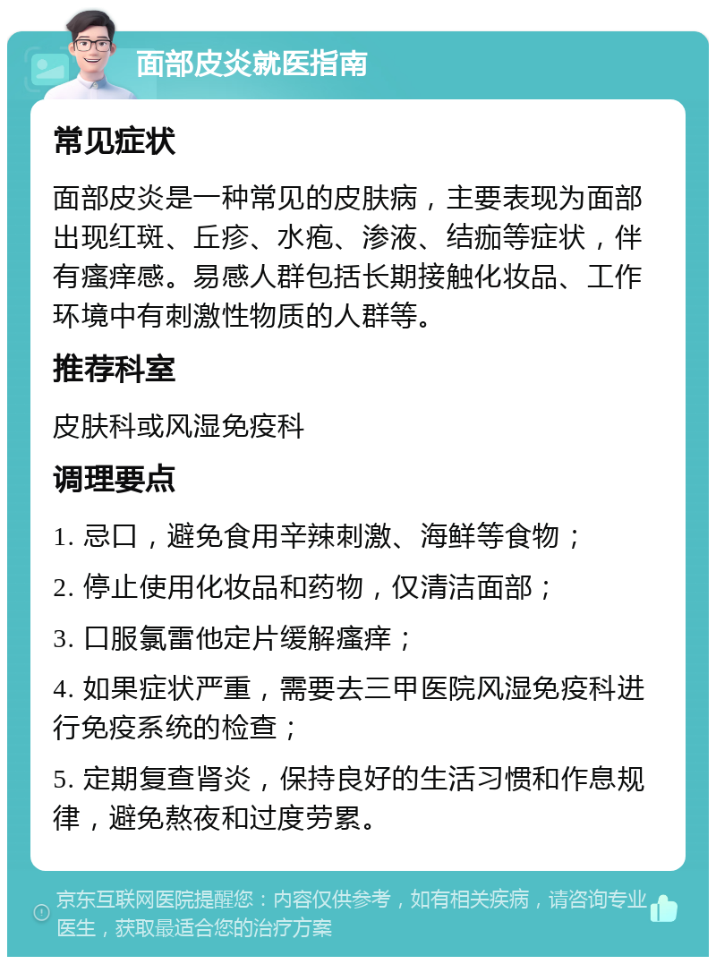 面部皮炎就医指南 常见症状 面部皮炎是一种常见的皮肤病，主要表现为面部出现红斑、丘疹、水疱、渗液、结痂等症状，伴有瘙痒感。易感人群包括长期接触化妆品、工作环境中有刺激性物质的人群等。 推荐科室 皮肤科或风湿免疫科 调理要点 1. 忌口，避免食用辛辣刺激、海鲜等食物； 2. 停止使用化妆品和药物，仅清洁面部； 3. 口服氯雷他定片缓解瘙痒； 4. 如果症状严重，需要去三甲医院风湿免疫科进行免疫系统的检查； 5. 定期复查肾炎，保持良好的生活习惯和作息规律，避免熬夜和过度劳累。