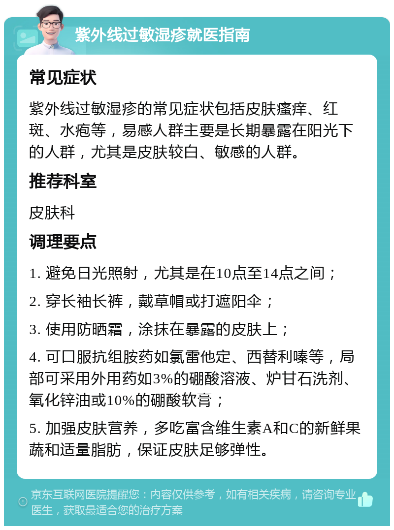 紫外线过敏湿疹就医指南 常见症状 紫外线过敏湿疹的常见症状包括皮肤瘙痒、红斑、水疱等，易感人群主要是长期暴露在阳光下的人群，尤其是皮肤较白、敏感的人群。 推荐科室 皮肤科 调理要点 1. 避免日光照射，尤其是在10点至14点之间； 2. 穿长袖长裤，戴草帽或打遮阳伞； 3. 使用防晒霜，涂抹在暴露的皮肤上； 4. 可口服抗组胺药如氯雷他定、西替利嗪等，局部可采用外用药如3%的硼酸溶液、炉甘石洗剂、氧化锌油或10%的硼酸软膏； 5. 加强皮肤营养，多吃富含维生素A和C的新鲜果蔬和适量脂肪，保证皮肤足够弹性。