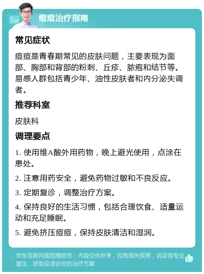 痘痘治疗指南 常见症状 痘痘是青春期常见的皮肤问题，主要表现为面部、胸部和背部的粉刺、丘疹、脓疱和结节等。易感人群包括青少年、油性皮肤者和内分泌失调者。 推荐科室 皮肤科 调理要点 1. 使用维A酸外用药物，晚上避光使用，点涂在患处。 2. 注意用药安全，避免药物过敏和不良反应。 3. 定期复诊，调整治疗方案。 4. 保持良好的生活习惯，包括合理饮食、适量运动和充足睡眠。 5. 避免挤压痘痘，保持皮肤清洁和湿润。