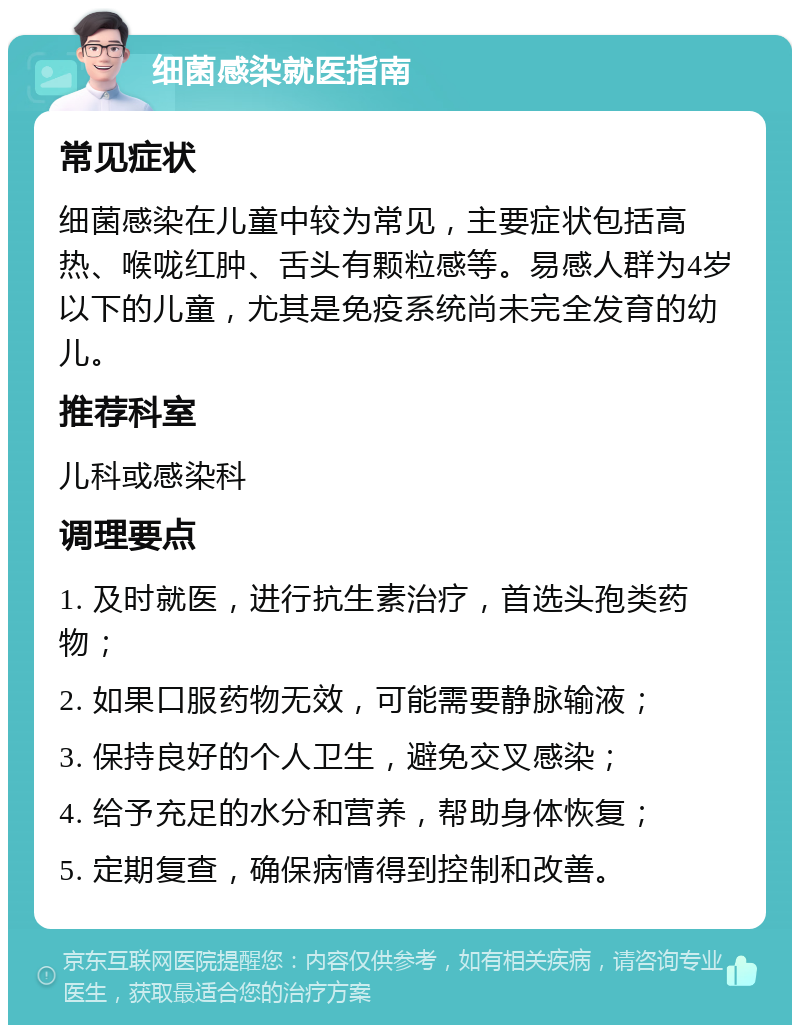 细菌感染就医指南 常见症状 细菌感染在儿童中较为常见，主要症状包括高热、喉咙红肿、舌头有颗粒感等。易感人群为4岁以下的儿童，尤其是免疫系统尚未完全发育的幼儿。 推荐科室 儿科或感染科 调理要点 1. 及时就医，进行抗生素治疗，首选头孢类药物； 2. 如果口服药物无效，可能需要静脉输液； 3. 保持良好的个人卫生，避免交叉感染； 4. 给予充足的水分和营养，帮助身体恢复； 5. 定期复查，确保病情得到控制和改善。