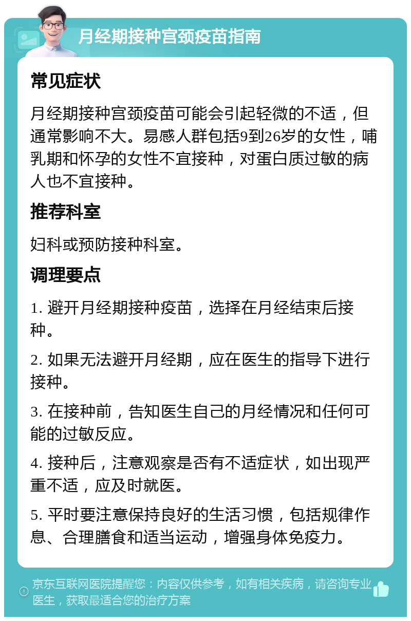 月经期接种宫颈疫苗指南 常见症状 月经期接种宫颈疫苗可能会引起轻微的不适，但通常影响不大。易感人群包括9到26岁的女性，哺乳期和怀孕的女性不宜接种，对蛋白质过敏的病人也不宜接种。 推荐科室 妇科或预防接种科室。 调理要点 1. 避开月经期接种疫苗，选择在月经结束后接种。 2. 如果无法避开月经期，应在医生的指导下进行接种。 3. 在接种前，告知医生自己的月经情况和任何可能的过敏反应。 4. 接种后，注意观察是否有不适症状，如出现严重不适，应及时就医。 5. 平时要注意保持良好的生活习惯，包括规律作息、合理膳食和适当运动，增强身体免疫力。