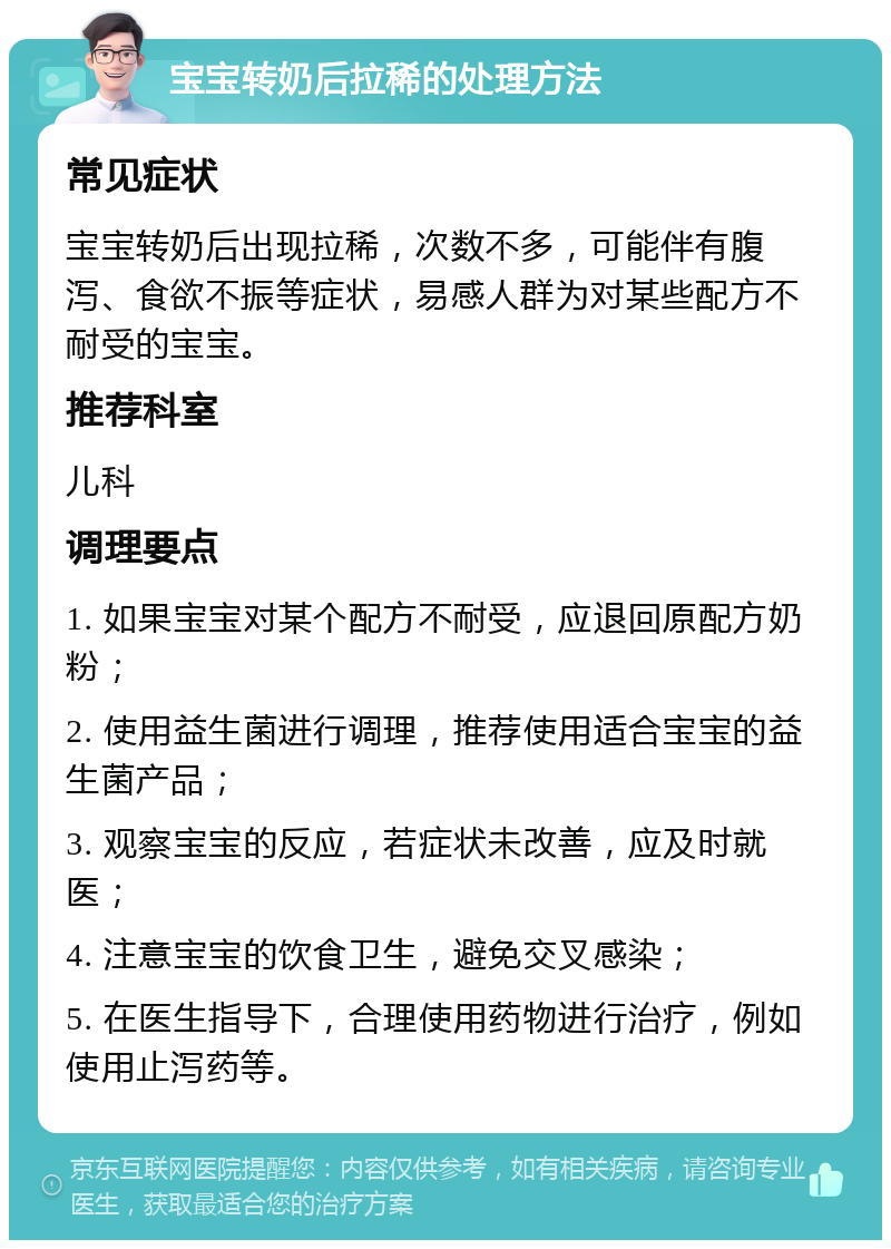 宝宝转奶后拉稀的处理方法 常见症状 宝宝转奶后出现拉稀，次数不多，可能伴有腹泻、食欲不振等症状，易感人群为对某些配方不耐受的宝宝。 推荐科室 儿科 调理要点 1. 如果宝宝对某个配方不耐受，应退回原配方奶粉； 2. 使用益生菌进行调理，推荐使用适合宝宝的益生菌产品； 3. 观察宝宝的反应，若症状未改善，应及时就医； 4. 注意宝宝的饮食卫生，避免交叉感染； 5. 在医生指导下，合理使用药物进行治疗，例如使用止泻药等。