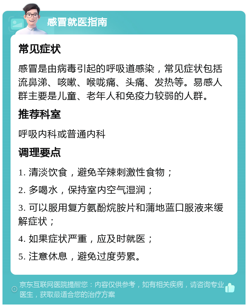 感冒就医指南 常见症状 感冒是由病毒引起的呼吸道感染，常见症状包括流鼻涕、咳嗽、喉咙痛、头痛、发热等。易感人群主要是儿童、老年人和免疫力较弱的人群。 推荐科室 呼吸内科或普通内科 调理要点 1. 清淡饮食，避免辛辣刺激性食物； 2. 多喝水，保持室内空气湿润； 3. 可以服用复方氨酚烷胺片和蒲地蓝口服液来缓解症状； 4. 如果症状严重，应及时就医； 5. 注意休息，避免过度劳累。