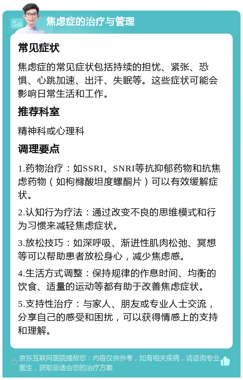 焦虑症的治疗与管理 常见症状 焦虑症的常见症状包括持续的担忧、紧张、恐惧、心跳加速、出汗、失眠等。这些症状可能会影响日常生活和工作。 推荐科室 精神科或心理科 调理要点 1.药物治疗：如SSRI、SNRI等抗抑郁药物和抗焦虑药物（如枸橼酸坦度螺酮片）可以有效缓解症状。 2.认知行为疗法：通过改变不良的思维模式和行为习惯来减轻焦虑症状。 3.放松技巧：如深呼吸、渐进性肌肉松弛、冥想等可以帮助患者放松身心，减少焦虑感。 4.生活方式调整：保持规律的作息时间、均衡的饮食、适量的运动等都有助于改善焦虑症状。 5.支持性治疗：与家人、朋友或专业人士交流，分享自己的感受和困扰，可以获得情感上的支持和理解。