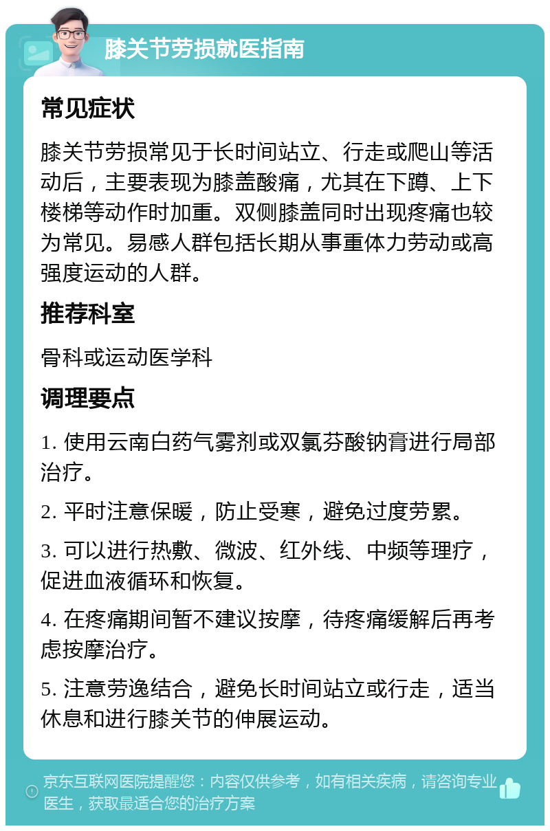 膝关节劳损就医指南 常见症状 膝关节劳损常见于长时间站立、行走或爬山等活动后，主要表现为膝盖酸痛，尤其在下蹲、上下楼梯等动作时加重。双侧膝盖同时出现疼痛也较为常见。易感人群包括长期从事重体力劳动或高强度运动的人群。 推荐科室 骨科或运动医学科 调理要点 1. 使用云南白药气雾剂或双氯芬酸钠膏进行局部治疗。 2. 平时注意保暖，防止受寒，避免过度劳累。 3. 可以进行热敷、微波、红外线、中频等理疗，促进血液循环和恢复。 4. 在疼痛期间暂不建议按摩，待疼痛缓解后再考虑按摩治疗。 5. 注意劳逸结合，避免长时间站立或行走，适当休息和进行膝关节的伸展运动。