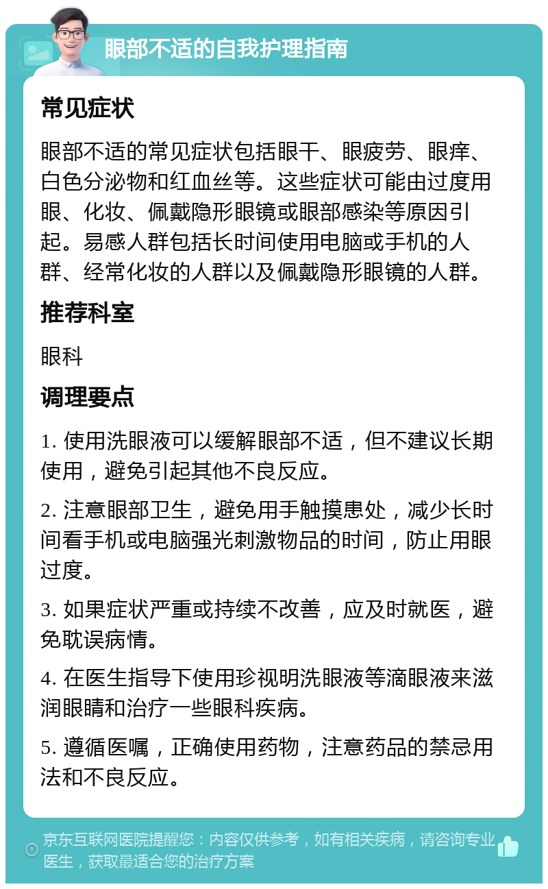 眼部不适的自我护理指南 常见症状 眼部不适的常见症状包括眼干、眼疲劳、眼痒、白色分泌物和红血丝等。这些症状可能由过度用眼、化妆、佩戴隐形眼镜或眼部感染等原因引起。易感人群包括长时间使用电脑或手机的人群、经常化妆的人群以及佩戴隐形眼镜的人群。 推荐科室 眼科 调理要点 1. 使用洗眼液可以缓解眼部不适，但不建议长期使用，避免引起其他不良反应。 2. 注意眼部卫生，避免用手触摸患处，减少长时间看手机或电脑强光刺激物品的时间，防止用眼过度。 3. 如果症状严重或持续不改善，应及时就医，避免耽误病情。 4. 在医生指导下使用珍视明洗眼液等滴眼液来滋润眼睛和治疗一些眼科疾病。 5. 遵循医嘱，正确使用药物，注意药品的禁忌用法和不良反应。