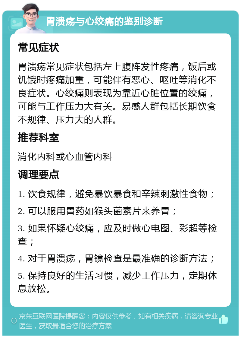 胃溃疡与心绞痛的鉴别诊断 常见症状 胃溃疡常见症状包括左上腹阵发性疼痛，饭后或饥饿时疼痛加重，可能伴有恶心、呕吐等消化不良症状。心绞痛则表现为靠近心脏位置的绞痛，可能与工作压力大有关。易感人群包括长期饮食不规律、压力大的人群。 推荐科室 消化内科或心血管内科 调理要点 1. 饮食规律，避免暴饮暴食和辛辣刺激性食物； 2. 可以服用胃药如猴头菌素片来养胃； 3. 如果怀疑心绞痛，应及时做心电图、彩超等检查； 4. 对于胃溃疡，胃镜检查是最准确的诊断方法； 5. 保持良好的生活习惯，减少工作压力，定期休息放松。