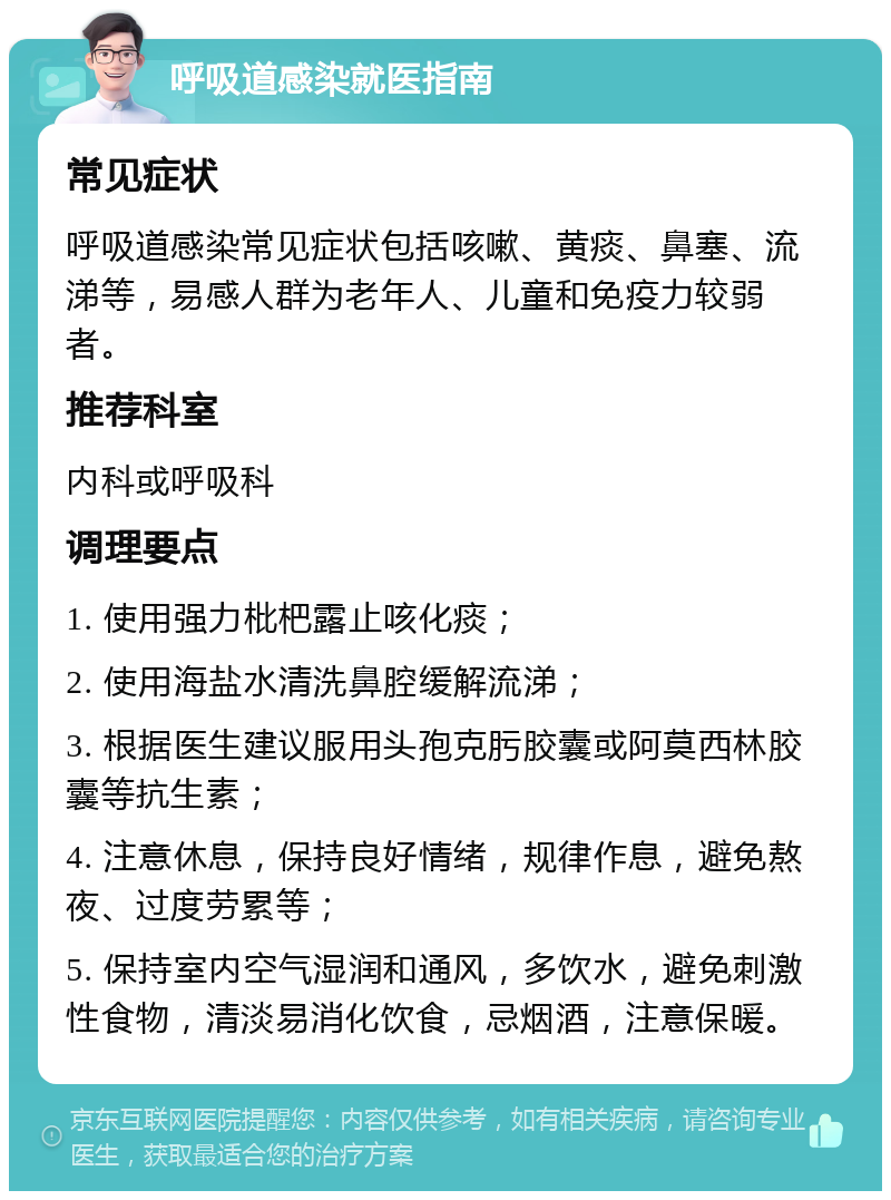 呼吸道感染就医指南 常见症状 呼吸道感染常见症状包括咳嗽、黄痰、鼻塞、流涕等，易感人群为老年人、儿童和免疫力较弱者。 推荐科室 内科或呼吸科 调理要点 1. 使用强力枇杷露止咳化痰； 2. 使用海盐水清洗鼻腔缓解流涕； 3. 根据医生建议服用头孢克肟胶囊或阿莫西林胶囊等抗生素； 4. 注意休息，保持良好情绪，规律作息，避免熬夜、过度劳累等； 5. 保持室内空气湿润和通风，多饮水，避免刺激性食物，清淡易消化饮食，忌烟酒，注意保暖。