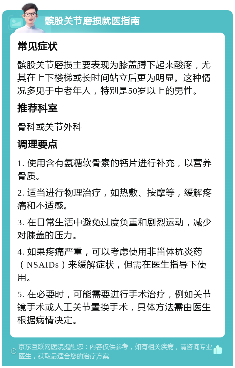 髌股关节磨损就医指南 常见症状 髌股关节磨损主要表现为膝盖蹲下起来酸疼，尤其在上下楼梯或长时间站立后更为明显。这种情况多见于中老年人，特别是50岁以上的男性。 推荐科室 骨科或关节外科 调理要点 1. 使用含有氨糖软骨素的钙片进行补充，以营养骨质。 2. 适当进行物理治疗，如热敷、按摩等，缓解疼痛和不适感。 3. 在日常生活中避免过度负重和剧烈运动，减少对膝盖的压力。 4. 如果疼痛严重，可以考虑使用非甾体抗炎药（NSAIDs）来缓解症状，但需在医生指导下使用。 5. 在必要时，可能需要进行手术治疗，例如关节镜手术或人工关节置换手术，具体方法需由医生根据病情决定。