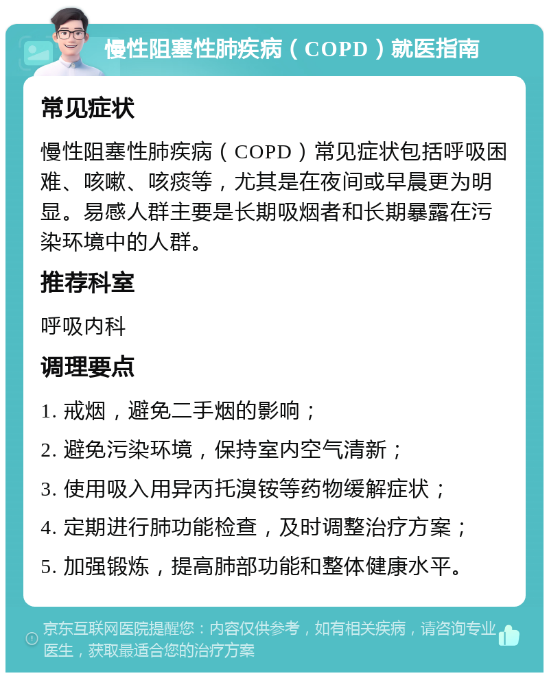 慢性阻塞性肺疾病（COPD）就医指南 常见症状 慢性阻塞性肺疾病（COPD）常见症状包括呼吸困难、咳嗽、咳痰等，尤其是在夜间或早晨更为明显。易感人群主要是长期吸烟者和长期暴露在污染环境中的人群。 推荐科室 呼吸内科 调理要点 1. 戒烟，避免二手烟的影响； 2. 避免污染环境，保持室内空气清新； 3. 使用吸入用异丙托溴铵等药物缓解症状； 4. 定期进行肺功能检查，及时调整治疗方案； 5. 加强锻炼，提高肺部功能和整体健康水平。