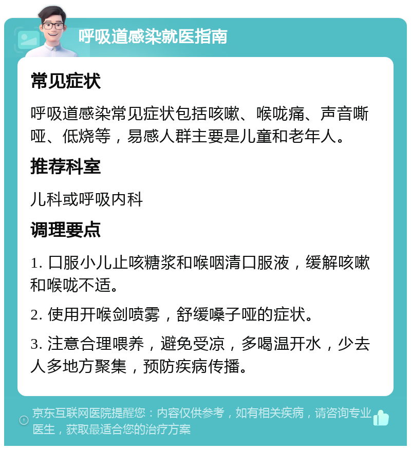 呼吸道感染就医指南 常见症状 呼吸道感染常见症状包括咳嗽、喉咙痛、声音嘶哑、低烧等，易感人群主要是儿童和老年人。 推荐科室 儿科或呼吸内科 调理要点 1. 口服小儿止咳糖浆和喉咽清口服液，缓解咳嗽和喉咙不适。 2. 使用开喉剑喷雾，舒缓嗓子哑的症状。 3. 注意合理喂养，避免受凉，多喝温开水，少去人多地方聚集，预防疾病传播。