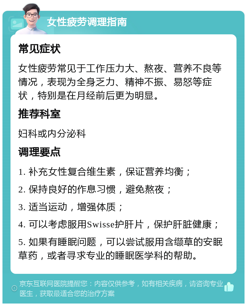 女性疲劳调理指南 常见症状 女性疲劳常见于工作压力大、熬夜、营养不良等情况，表现为全身乏力、精神不振、易怒等症状，特别是在月经前后更为明显。 推荐科室 妇科或内分泌科 调理要点 1. 补充女性复合维生素，保证营养均衡； 2. 保持良好的作息习惯，避免熬夜； 3. 适当运动，增强体质； 4. 可以考虑服用Swisse护肝片，保护肝脏健康； 5. 如果有睡眠问题，可以尝试服用含缬草的安眠草药，或者寻求专业的睡眠医学科的帮助。