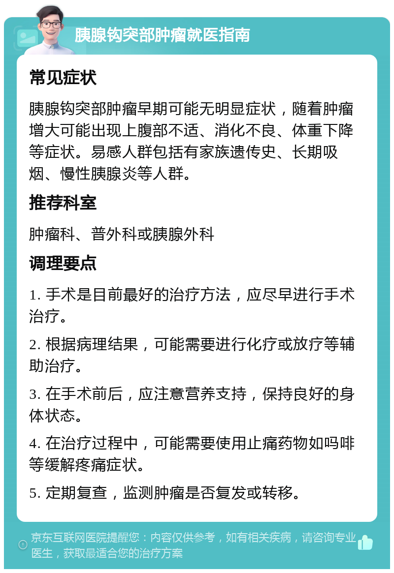 胰腺钩突部肿瘤就医指南 常见症状 胰腺钩突部肿瘤早期可能无明显症状，随着肿瘤增大可能出现上腹部不适、消化不良、体重下降等症状。易感人群包括有家族遗传史、长期吸烟、慢性胰腺炎等人群。 推荐科室 肿瘤科、普外科或胰腺外科 调理要点 1. 手术是目前最好的治疗方法，应尽早进行手术治疗。 2. 根据病理结果，可能需要进行化疗或放疗等辅助治疗。 3. 在手术前后，应注意营养支持，保持良好的身体状态。 4. 在治疗过程中，可能需要使用止痛药物如吗啡等缓解疼痛症状。 5. 定期复查，监测肿瘤是否复发或转移。