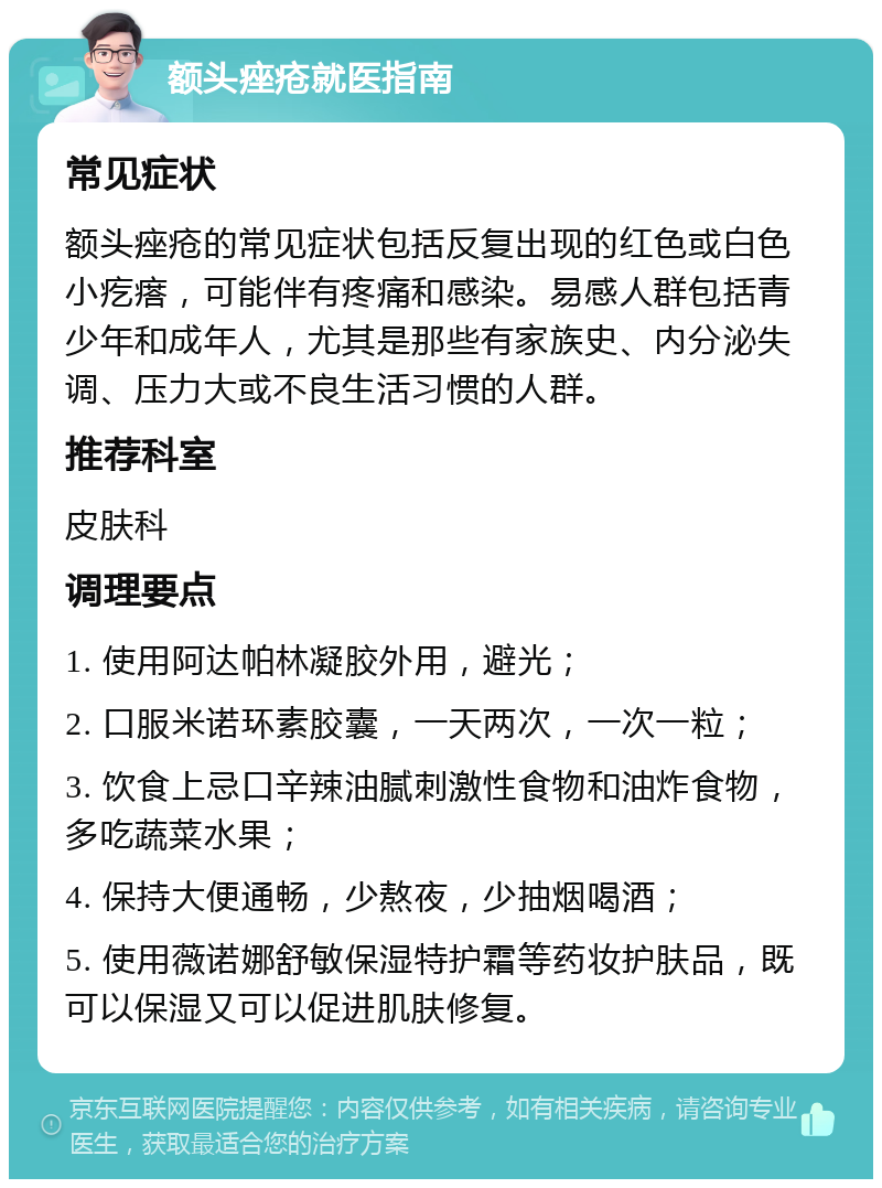 额头痤疮就医指南 常见症状 额头痤疮的常见症状包括反复出现的红色或白色小疙瘩，可能伴有疼痛和感染。易感人群包括青少年和成年人，尤其是那些有家族史、内分泌失调、压力大或不良生活习惯的人群。 推荐科室 皮肤科 调理要点 1. 使用阿达帕林凝胶外用，避光； 2. 口服米诺环素胶囊，一天两次，一次一粒； 3. 饮食上忌口辛辣油腻刺激性食物和油炸食物，多吃蔬菜水果； 4. 保持大便通畅，少熬夜，少抽烟喝酒； 5. 使用薇诺娜舒敏保湿特护霜等药妆护肤品，既可以保湿又可以促进肌肤修复。