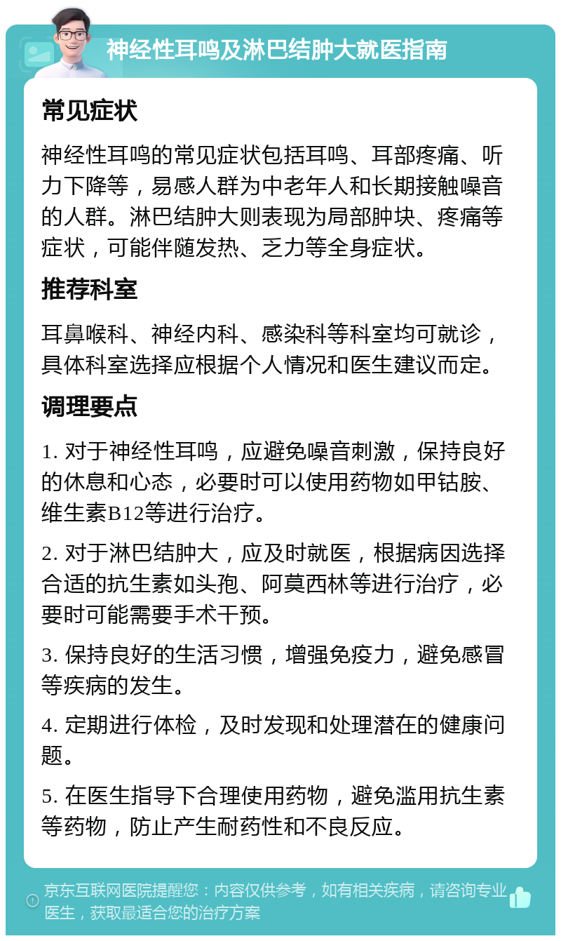 神经性耳鸣及淋巴结肿大就医指南 常见症状 神经性耳鸣的常见症状包括耳鸣、耳部疼痛、听力下降等，易感人群为中老年人和长期接触噪音的人群。淋巴结肿大则表现为局部肿块、疼痛等症状，可能伴随发热、乏力等全身症状。 推荐科室 耳鼻喉科、神经内科、感染科等科室均可就诊，具体科室选择应根据个人情况和医生建议而定。 调理要点 1. 对于神经性耳鸣，应避免噪音刺激，保持良好的休息和心态，必要时可以使用药物如甲钴胺、维生素B12等进行治疗。 2. 对于淋巴结肿大，应及时就医，根据病因选择合适的抗生素如头孢、阿莫西林等进行治疗，必要时可能需要手术干预。 3. 保持良好的生活习惯，增强免疫力，避免感冒等疾病的发生。 4. 定期进行体检，及时发现和处理潜在的健康问题。 5. 在医生指导下合理使用药物，避免滥用抗生素等药物，防止产生耐药性和不良反应。