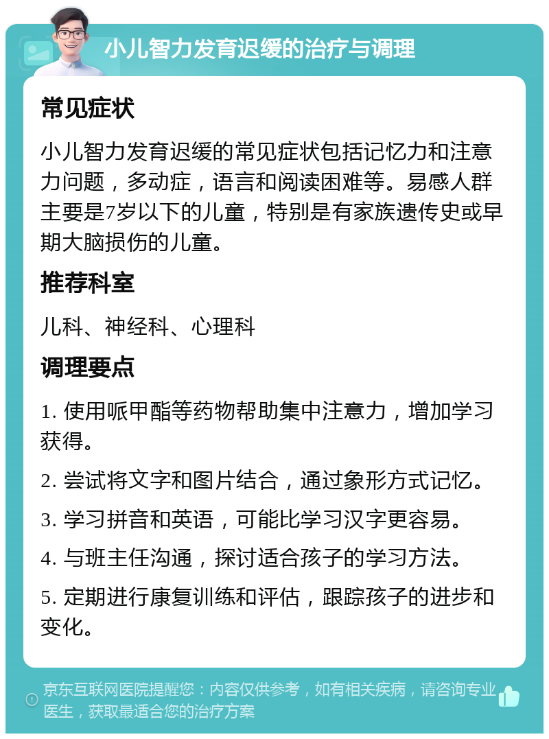 小儿智力发育迟缓的治疗与调理 常见症状 小儿智力发育迟缓的常见症状包括记忆力和注意力问题，多动症，语言和阅读困难等。易感人群主要是7岁以下的儿童，特别是有家族遗传史或早期大脑损伤的儿童。 推荐科室 儿科、神经科、心理科 调理要点 1. 使用哌甲酯等药物帮助集中注意力，增加学习获得。 2. 尝试将文字和图片结合，通过象形方式记忆。 3. 学习拼音和英语，可能比学习汉字更容易。 4. 与班主任沟通，探讨适合孩子的学习方法。 5. 定期进行康复训练和评估，跟踪孩子的进步和变化。