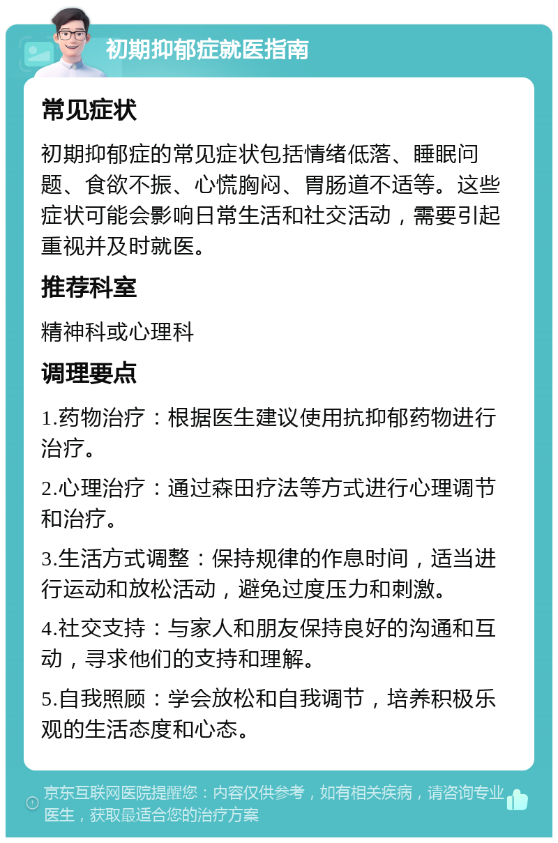 初期抑郁症就医指南 常见症状 初期抑郁症的常见症状包括情绪低落、睡眠问题、食欲不振、心慌胸闷、胃肠道不适等。这些症状可能会影响日常生活和社交活动，需要引起重视并及时就医。 推荐科室 精神科或心理科 调理要点 1.药物治疗：根据医生建议使用抗抑郁药物进行治疗。 2.心理治疗：通过森田疗法等方式进行心理调节和治疗。 3.生活方式调整：保持规律的作息时间，适当进行运动和放松活动，避免过度压力和刺激。 4.社交支持：与家人和朋友保持良好的沟通和互动，寻求他们的支持和理解。 5.自我照顾：学会放松和自我调节，培养积极乐观的生活态度和心态。