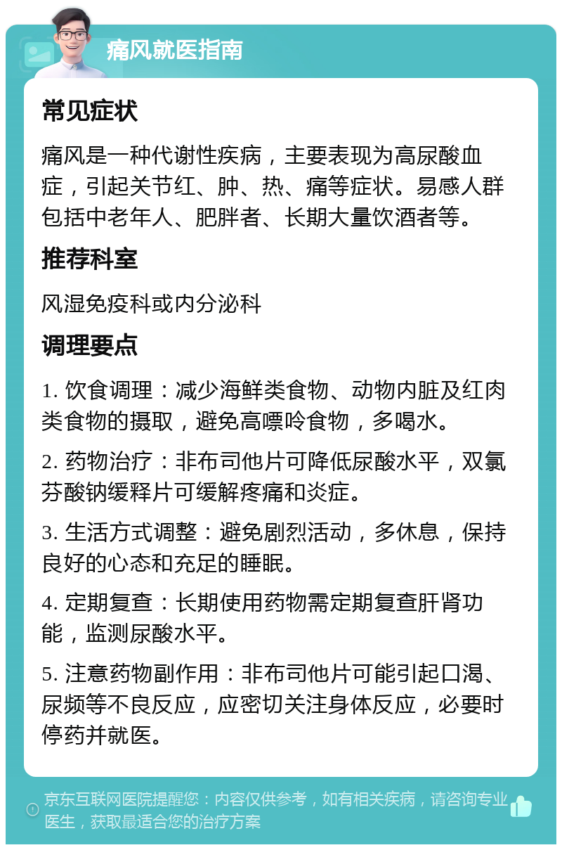 痛风就医指南 常见症状 痛风是一种代谢性疾病，主要表现为高尿酸血症，引起关节红、肿、热、痛等症状。易感人群包括中老年人、肥胖者、长期大量饮酒者等。 推荐科室 风湿免疫科或内分泌科 调理要点 1. 饮食调理：减少海鲜类食物、动物内脏及红肉类食物的摄取，避免高嘌呤食物，多喝水。 2. 药物治疗：非布司他片可降低尿酸水平，双氯芬酸钠缓释片可缓解疼痛和炎症。 3. 生活方式调整：避免剧烈活动，多休息，保持良好的心态和充足的睡眠。 4. 定期复查：长期使用药物需定期复查肝肾功能，监测尿酸水平。 5. 注意药物副作用：非布司他片可能引起口渴、尿频等不良反应，应密切关注身体反应，必要时停药并就医。