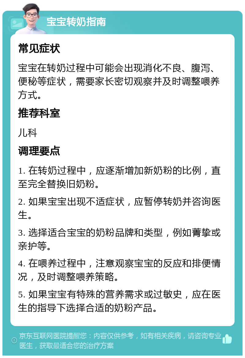 宝宝转奶指南 常见症状 宝宝在转奶过程中可能会出现消化不良、腹泻、便秘等症状，需要家长密切观察并及时调整喂养方式。 推荐科室 儿科 调理要点 1. 在转奶过程中，应逐渐增加新奶粉的比例，直至完全替换旧奶粉。 2. 如果宝宝出现不适症状，应暂停转奶并咨询医生。 3. 选择适合宝宝的奶粉品牌和类型，例如菁挚或亲护等。 4. 在喂养过程中，注意观察宝宝的反应和排便情况，及时调整喂养策略。 5. 如果宝宝有特殊的营养需求或过敏史，应在医生的指导下选择合适的奶粉产品。