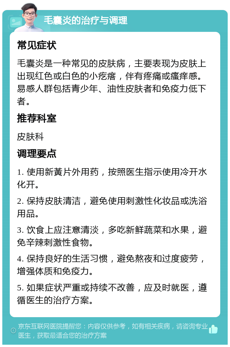 毛囊炎的治疗与调理 常见症状 毛囊炎是一种常见的皮肤病，主要表现为皮肤上出现红色或白色的小疙瘩，伴有疼痛或瘙痒感。易感人群包括青少年、油性皮肤者和免疫力低下者。 推荐科室 皮肤科 调理要点 1. 使用新黃片外用药，按照医生指示使用冷开水化开。 2. 保持皮肤清洁，避免使用刺激性化妆品或洗浴用品。 3. 饮食上应注意清淡，多吃新鲜蔬菜和水果，避免辛辣刺激性食物。 4. 保持良好的生活习惯，避免熬夜和过度疲劳，增强体质和免疫力。 5. 如果症状严重或持续不改善，应及时就医，遵循医生的治疗方案。