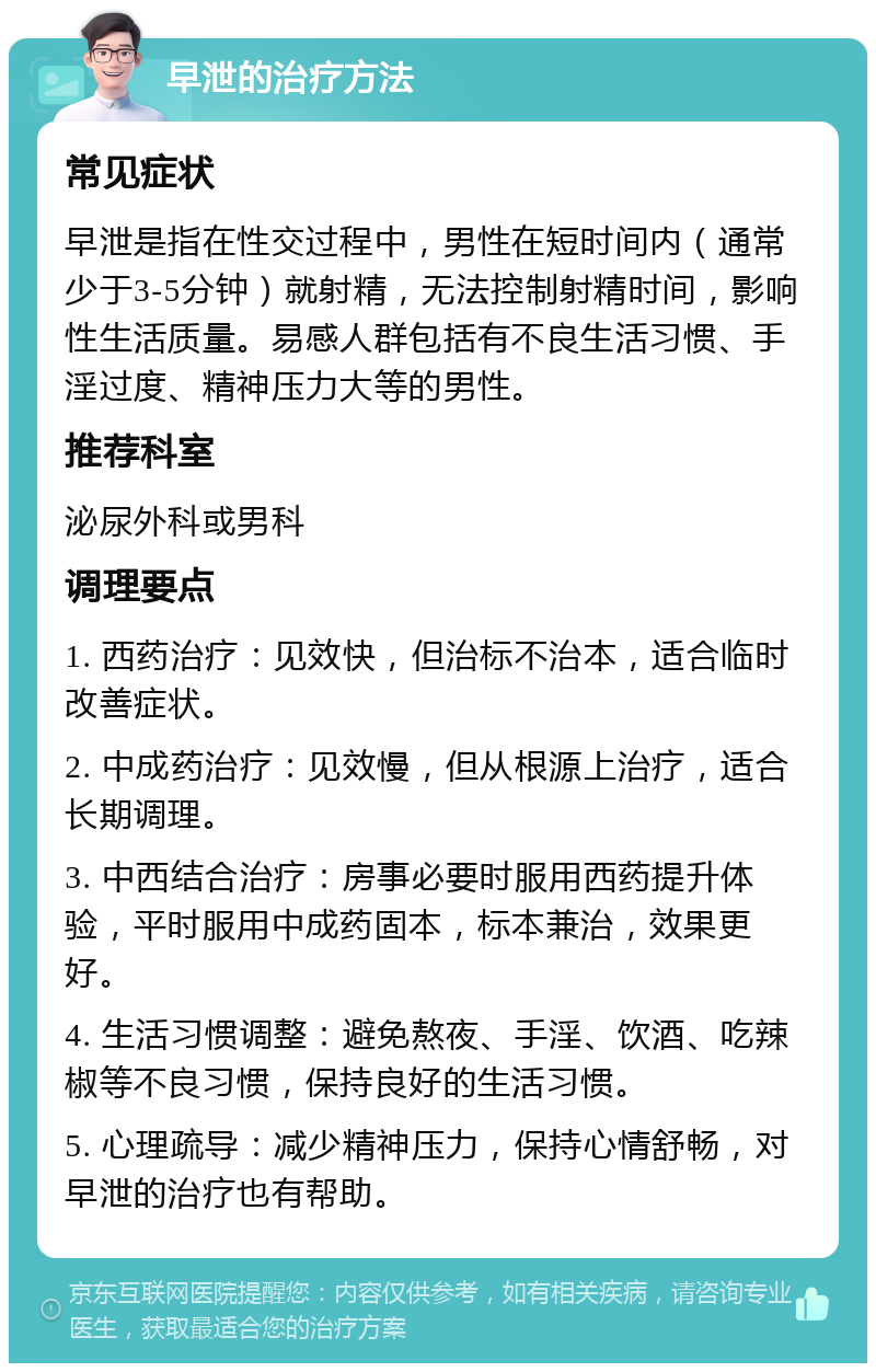 早泄的治疗方法 常见症状 早泄是指在性交过程中，男性在短时间内（通常少于3-5分钟）就射精，无法控制射精时间，影响性生活质量。易感人群包括有不良生活习惯、手淫过度、精神压力大等的男性。 推荐科室 泌尿外科或男科 调理要点 1. 西药治疗：见效快，但治标不治本，适合临时改善症状。 2. 中成药治疗：见效慢，但从根源上治疗，适合长期调理。 3. 中西结合治疗：房事必要时服用西药提升体验，平时服用中成药固本，标本兼治，效果更好。 4. 生活习惯调整：避免熬夜、手淫、饮酒、吃辣椒等不良习惯，保持良好的生活习惯。 5. 心理疏导：减少精神压力，保持心情舒畅，对早泄的治疗也有帮助。