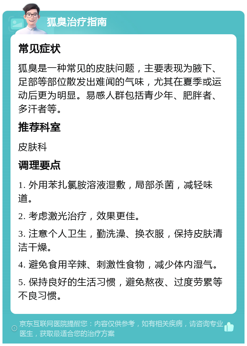 狐臭治疗指南 常见症状 狐臭是一种常见的皮肤问题，主要表现为腋下、足部等部位散发出难闻的气味，尤其在夏季或运动后更为明显。易感人群包括青少年、肥胖者、多汗者等。 推荐科室 皮肤科 调理要点 1. 外用苯扎氯胺溶液湿敷，局部杀菌，减轻味道。 2. 考虑激光治疗，效果更佳。 3. 注意个人卫生，勤洗澡、换衣服，保持皮肤清洁干燥。 4. 避免食用辛辣、刺激性食物，减少体内湿气。 5. 保持良好的生活习惯，避免熬夜、过度劳累等不良习惯。