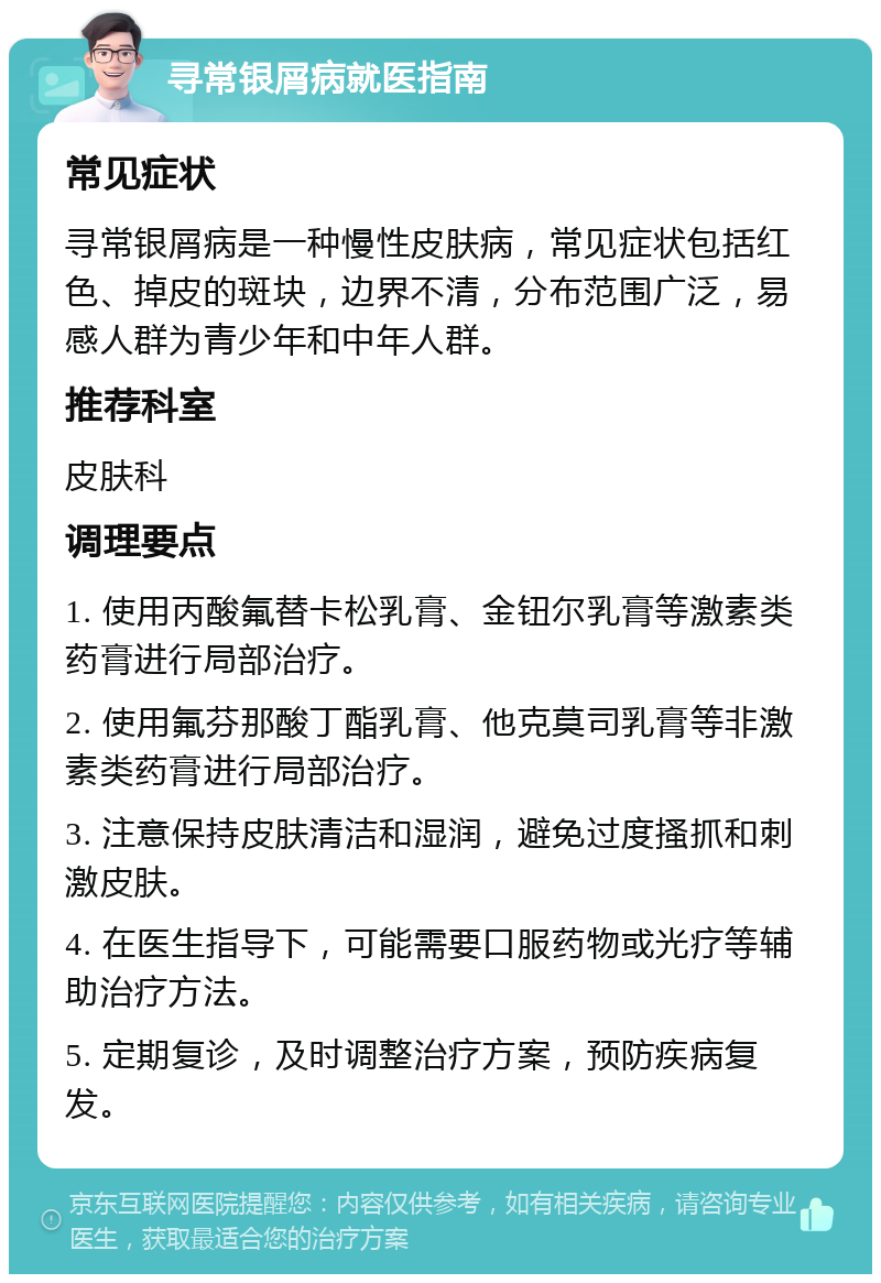 寻常银屑病就医指南 常见症状 寻常银屑病是一种慢性皮肤病，常见症状包括红色、掉皮的斑块，边界不清，分布范围广泛，易感人群为青少年和中年人群。 推荐科室 皮肤科 调理要点 1. 使用丙酸氟替卡松乳膏、金钮尔乳膏等激素类药膏进行局部治疗。 2. 使用氟芬那酸丁酯乳膏、他克莫司乳膏等非激素类药膏进行局部治疗。 3. 注意保持皮肤清洁和湿润，避免过度搔抓和刺激皮肤。 4. 在医生指导下，可能需要口服药物或光疗等辅助治疗方法。 5. 定期复诊，及时调整治疗方案，预防疾病复发。