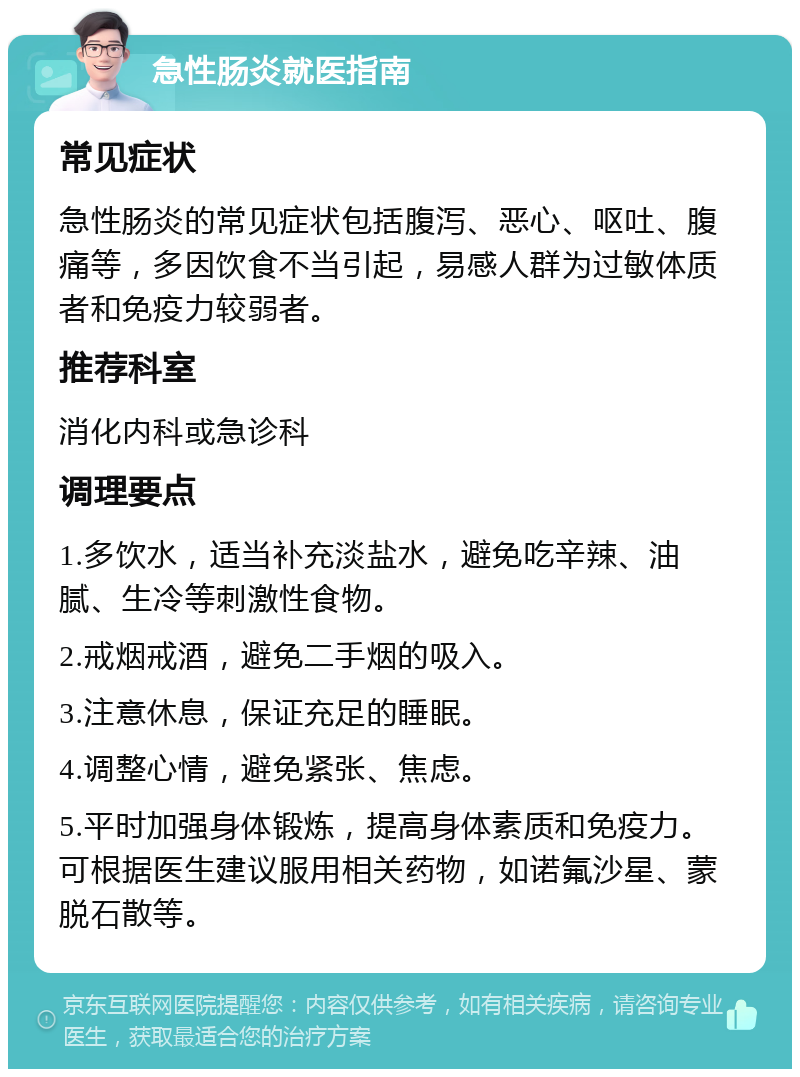 急性肠炎就医指南 常见症状 急性肠炎的常见症状包括腹泻、恶心、呕吐、腹痛等，多因饮食不当引起，易感人群为过敏体质者和免疫力较弱者。 推荐科室 消化内科或急诊科 调理要点 1.多饮水，适当补充淡盐水，避免吃辛辣、油腻、生冷等刺激性食物。 2.戒烟戒酒，避免二手烟的吸入。 3.注意休息，保证充足的睡眠。 4.调整心情，避免紧张、焦虑。 5.平时加强身体锻炼，提高身体素质和免疫力。可根据医生建议服用相关药物，如诺氟沙星、蒙脱石散等。