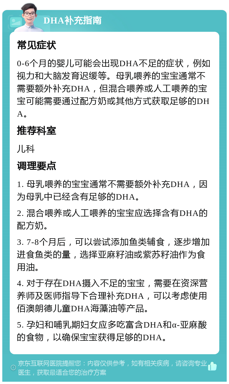 DHA补充指南 常见症状 0-6个月的婴儿可能会出现DHA不足的症状，例如视力和大脑发育迟缓等。母乳喂养的宝宝通常不需要额外补充DHA，但混合喂养或人工喂养的宝宝可能需要通过配方奶或其他方式获取足够的DHA。 推荐科室 儿科 调理要点 1. 母乳喂养的宝宝通常不需要额外补充DHA，因为母乳中已经含有足够的DHA。 2. 混合喂养或人工喂养的宝宝应选择含有DHA的配方奶。 3. 7-8个月后，可以尝试添加鱼类辅食，逐步增加进食鱼类的量，选择亚麻籽油或紫苏籽油作为食用油。 4. 对于存在DHA摄入不足的宝宝，需要在资深营养师及医师指导下合理补充DHA，可以考虑使用佰澳朗德儿童DHA海藻油等产品。 5. 孕妇和哺乳期妇女应多吃富含DHA和α-亚麻酸的食物，以确保宝宝获得足够的DHA。