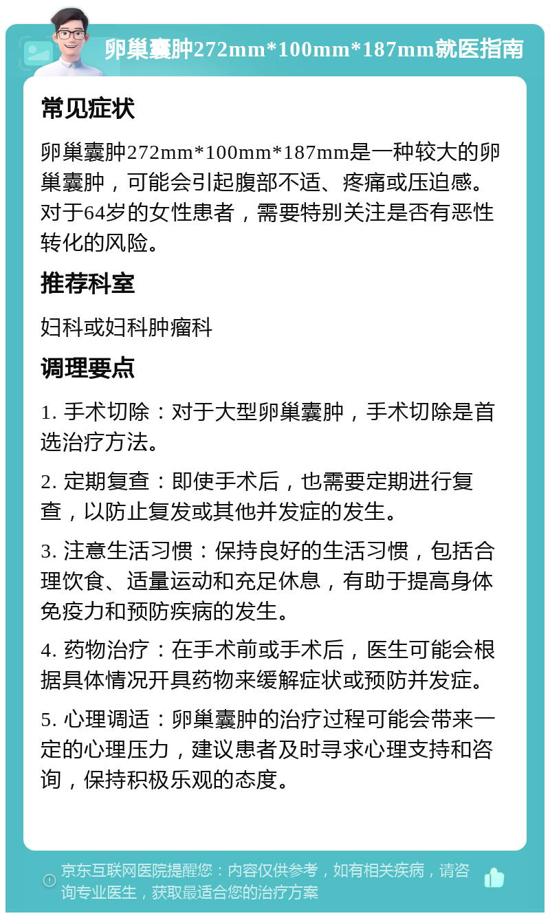 卵巢囊肿272mm*100mm*187mm就医指南 常见症状 卵巢囊肿272mm*100mm*187mm是一种较大的卵巢囊肿，可能会引起腹部不适、疼痛或压迫感。对于64岁的女性患者，需要特别关注是否有恶性转化的风险。 推荐科室 妇科或妇科肿瘤科 调理要点 1. 手术切除：对于大型卵巢囊肿，手术切除是首选治疗方法。 2. 定期复查：即使手术后，也需要定期进行复查，以防止复发或其他并发症的发生。 3. 注意生活习惯：保持良好的生活习惯，包括合理饮食、适量运动和充足休息，有助于提高身体免疫力和预防疾病的发生。 4. 药物治疗：在手术前或手术后，医生可能会根据具体情况开具药物来缓解症状或预防并发症。 5. 心理调适：卵巢囊肿的治疗过程可能会带来一定的心理压力，建议患者及时寻求心理支持和咨询，保持积极乐观的态度。