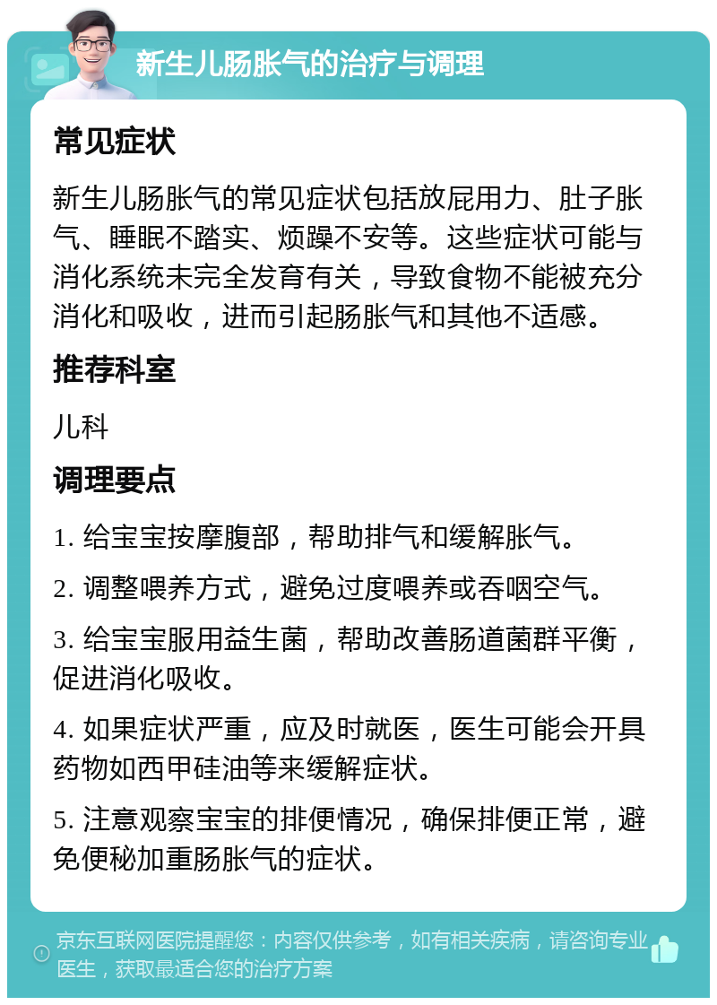 新生儿肠胀气的治疗与调理 常见症状 新生儿肠胀气的常见症状包括放屁用力、肚子胀气、睡眠不踏实、烦躁不安等。这些症状可能与消化系统未完全发育有关，导致食物不能被充分消化和吸收，进而引起肠胀气和其他不适感。 推荐科室 儿科 调理要点 1. 给宝宝按摩腹部，帮助排气和缓解胀气。 2. 调整喂养方式，避免过度喂养或吞咽空气。 3. 给宝宝服用益生菌，帮助改善肠道菌群平衡，促进消化吸收。 4. 如果症状严重，应及时就医，医生可能会开具药物如西甲硅油等来缓解症状。 5. 注意观察宝宝的排便情况，确保排便正常，避免便秘加重肠胀气的症状。