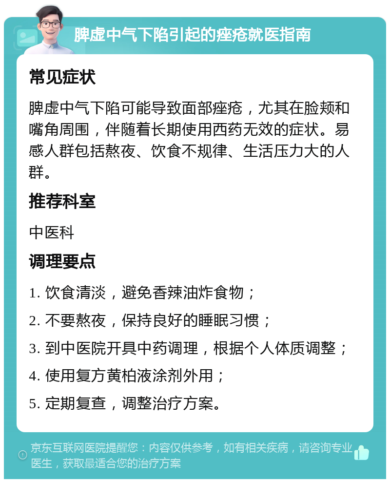 脾虚中气下陷引起的痤疮就医指南 常见症状 脾虚中气下陷可能导致面部痤疮，尤其在脸颊和嘴角周围，伴随着长期使用西药无效的症状。易感人群包括熬夜、饮食不规律、生活压力大的人群。 推荐科室 中医科 调理要点 1. 饮食清淡，避免香辣油炸食物； 2. 不要熬夜，保持良好的睡眠习惯； 3. 到中医院开具中药调理，根据个人体质调整； 4. 使用复方黄柏液涂剂外用； 5. 定期复查，调整治疗方案。