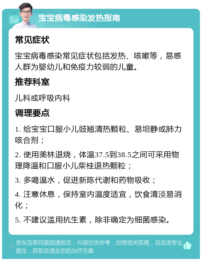 宝宝病毒感染发热指南 常见症状 宝宝病毒感染常见症状包括发热、咳嗽等，易感人群为婴幼儿和免疫力较弱的儿童。 推荐科室 儿科或呼吸内科 调理要点 1. 给宝宝口服小儿豉翘清热颗粒、易坦静或肺力咳合剂； 2. 使用美林退烧，体温37.5到38.5之间可采用物理降温和口服小儿柴桂退热颗粒； 3. 多喝温水，促进新陈代谢和药物吸收； 4. 注意休息，保持室内温度适宜，饮食清淡易消化； 5. 不建议滥用抗生素，除非确定为细菌感染。