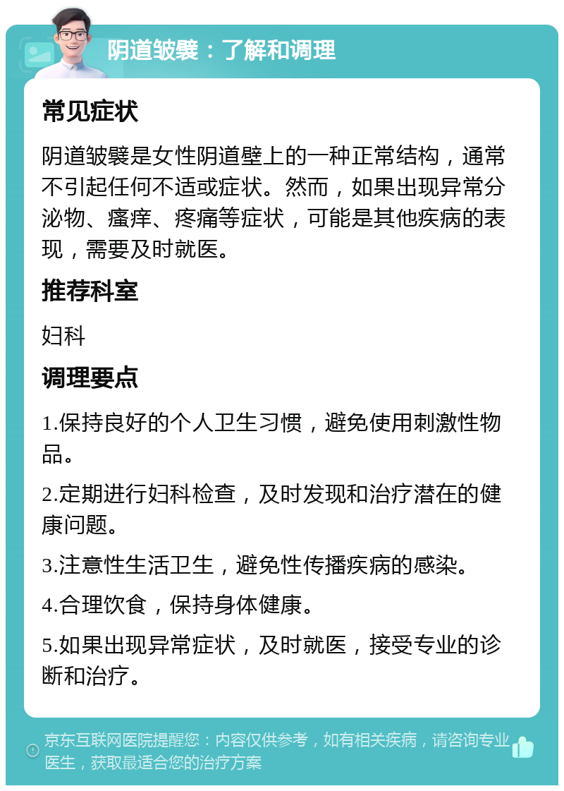 阴道皱襞：了解和调理 常见症状 阴道皱襞是女性阴道壁上的一种正常结构，通常不引起任何不适或症状。然而，如果出现异常分泌物、瘙痒、疼痛等症状，可能是其他疾病的表现，需要及时就医。 推荐科室 妇科 调理要点 1.保持良好的个人卫生习惯，避免使用刺激性物品。 2.定期进行妇科检查，及时发现和治疗潜在的健康问题。 3.注意性生活卫生，避免性传播疾病的感染。 4.合理饮食，保持身体健康。 5.如果出现异常症状，及时就医，接受专业的诊断和治疗。