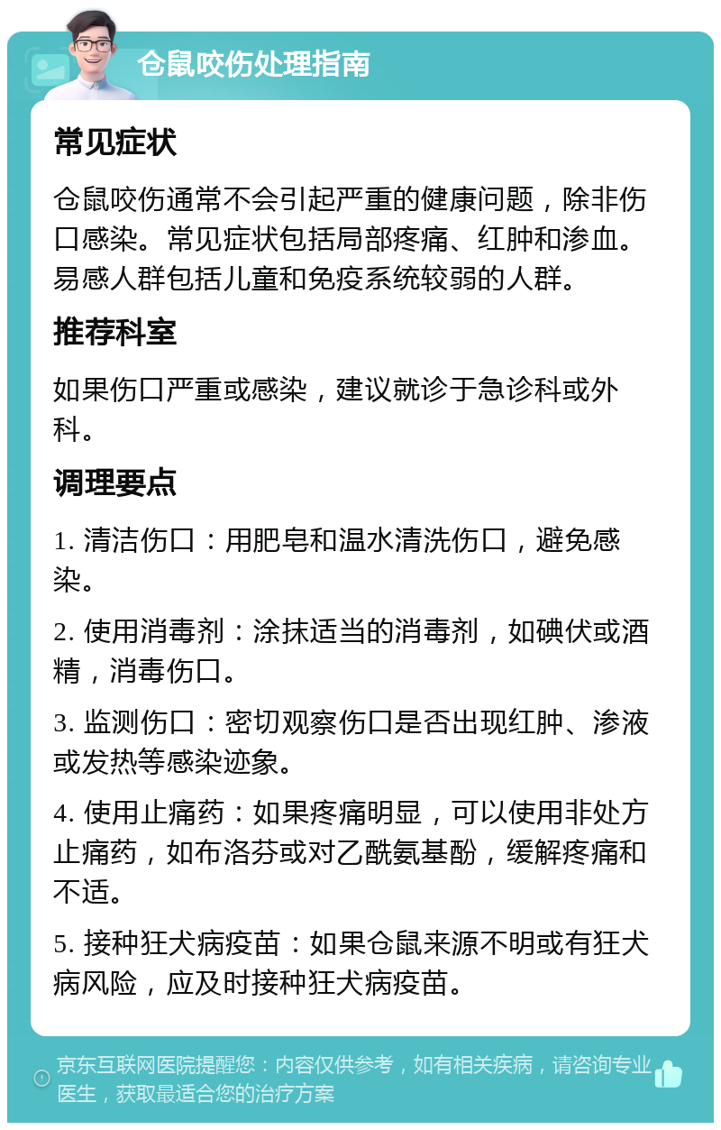 仓鼠咬伤处理指南 常见症状 仓鼠咬伤通常不会引起严重的健康问题，除非伤口感染。常见症状包括局部疼痛、红肿和渗血。易感人群包括儿童和免疫系统较弱的人群。 推荐科室 如果伤口严重或感染，建议就诊于急诊科或外科。 调理要点 1. 清洁伤口：用肥皂和温水清洗伤口，避免感染。 2. 使用消毒剂：涂抹适当的消毒剂，如碘伏或酒精，消毒伤口。 3. 监测伤口：密切观察伤口是否出现红肿、渗液或发热等感染迹象。 4. 使用止痛药：如果疼痛明显，可以使用非处方止痛药，如布洛芬或对乙酰氨基酚，缓解疼痛和不适。 5. 接种狂犬病疫苗：如果仓鼠来源不明或有狂犬病风险，应及时接种狂犬病疫苗。