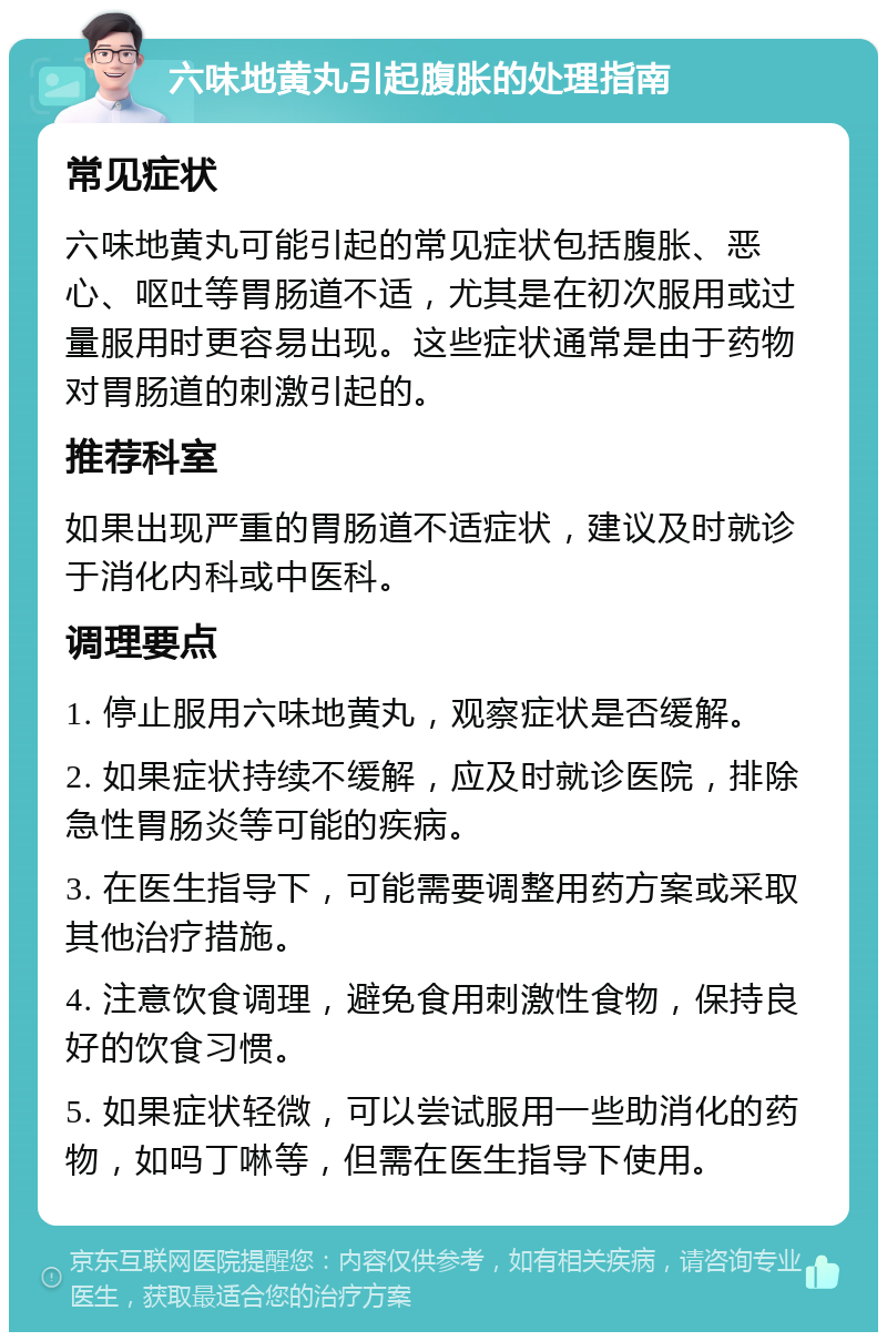 六味地黄丸引起腹胀的处理指南 常见症状 六味地黄丸可能引起的常见症状包括腹胀、恶心、呕吐等胃肠道不适，尤其是在初次服用或过量服用时更容易出现。这些症状通常是由于药物对胃肠道的刺激引起的。 推荐科室 如果出现严重的胃肠道不适症状，建议及时就诊于消化内科或中医科。 调理要点 1. 停止服用六味地黄丸，观察症状是否缓解。 2. 如果症状持续不缓解，应及时就诊医院，排除急性胃肠炎等可能的疾病。 3. 在医生指导下，可能需要调整用药方案或采取其他治疗措施。 4. 注意饮食调理，避免食用刺激性食物，保持良好的饮食习惯。 5. 如果症状轻微，可以尝试服用一些助消化的药物，如吗丁啉等，但需在医生指导下使用。