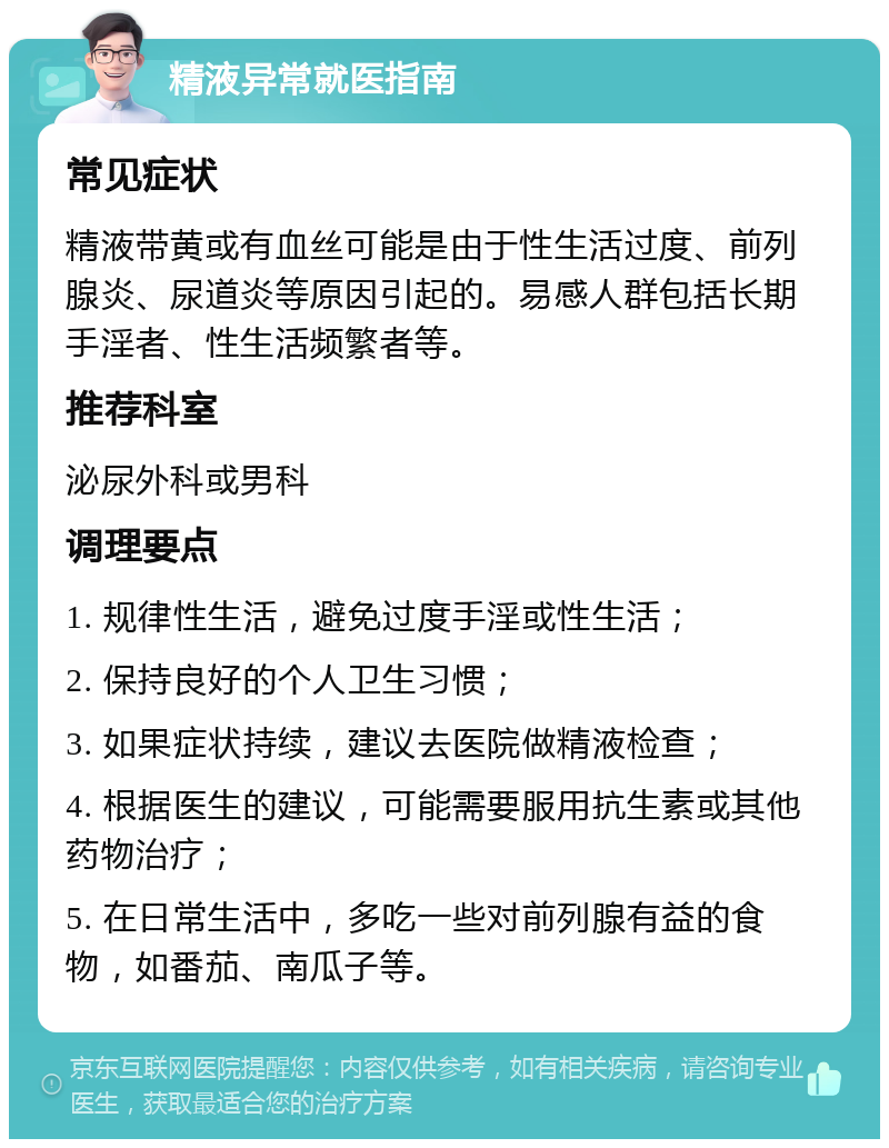 精液异常就医指南 常见症状 精液带黄或有血丝可能是由于性生活过度、前列腺炎、尿道炎等原因引起的。易感人群包括长期手淫者、性生活频繁者等。 推荐科室 泌尿外科或男科 调理要点 1. 规律性生活，避免过度手淫或性生活； 2. 保持良好的个人卫生习惯； 3. 如果症状持续，建议去医院做精液检查； 4. 根据医生的建议，可能需要服用抗生素或其他药物治疗； 5. 在日常生活中，多吃一些对前列腺有益的食物，如番茄、南瓜子等。