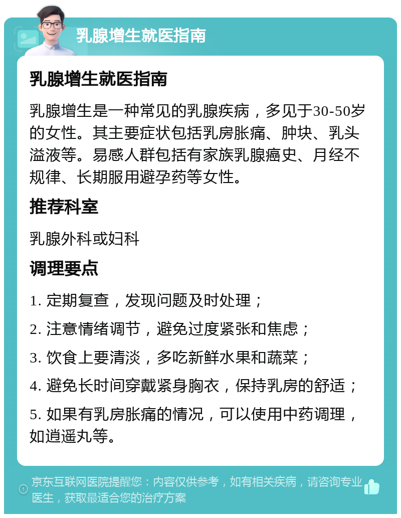 乳腺增生就医指南 乳腺增生就医指南 乳腺增生是一种常见的乳腺疾病，多见于30-50岁的女性。其主要症状包括乳房胀痛、肿块、乳头溢液等。易感人群包括有家族乳腺癌史、月经不规律、长期服用避孕药等女性。 推荐科室 乳腺外科或妇科 调理要点 1. 定期复查，发现问题及时处理； 2. 注意情绪调节，避免过度紧张和焦虑； 3. 饮食上要清淡，多吃新鲜水果和蔬菜； 4. 避免长时间穿戴紧身胸衣，保持乳房的舒适； 5. 如果有乳房胀痛的情况，可以使用中药调理，如逍遥丸等。